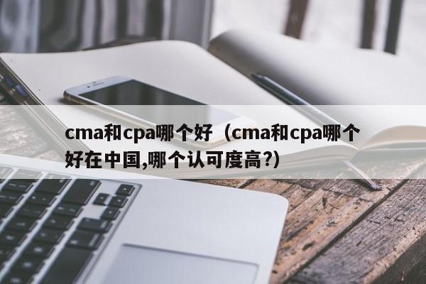 cma和cpa哪个好（cma和cpa哪个好在中国,哪个认可度高?）