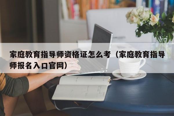 家庭教育指导师资格证怎么考（家庭教育指导师报名入口官网）