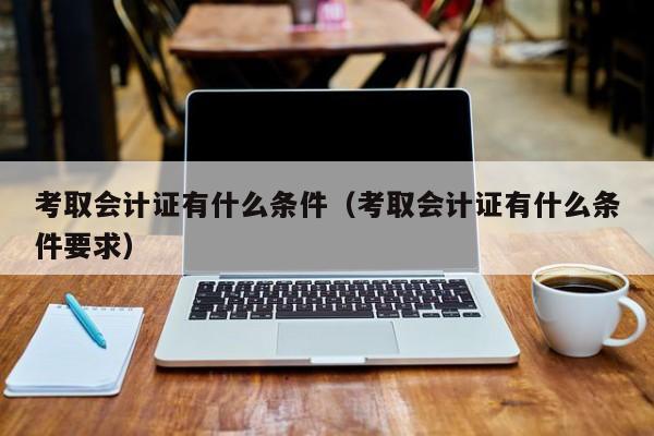 考取会计证有什么条件（考取会计证有什么条件要求）