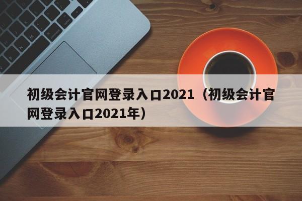 初级会计官网登录入口2021（初级会计官网登录入口2021年）