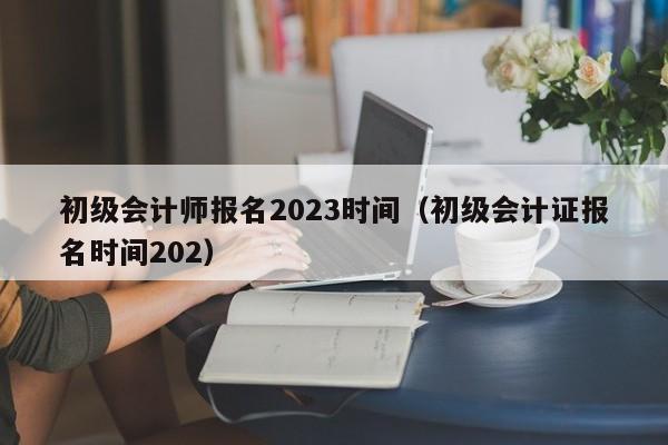 初级会计师报名2023时间（初级会计证报名时间202）