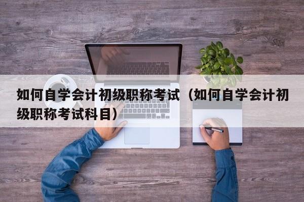 如何自学会计初级职称考试（如何自学会计初级职称考试科目）