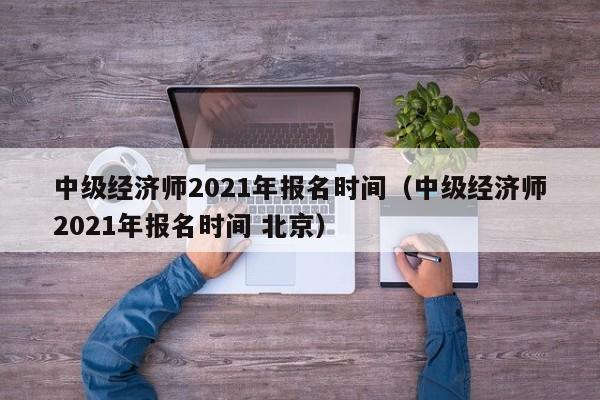 中级经济师2021年报名时间（中级经济师2021年报名时间 北京）