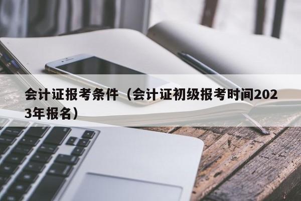 会计证报考条件（会计证初级报考时间2023年报名）