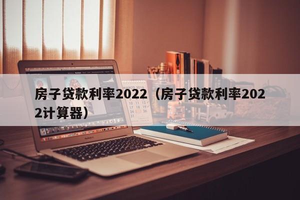 房子贷款利率2022（房子贷款利率2022计算器）