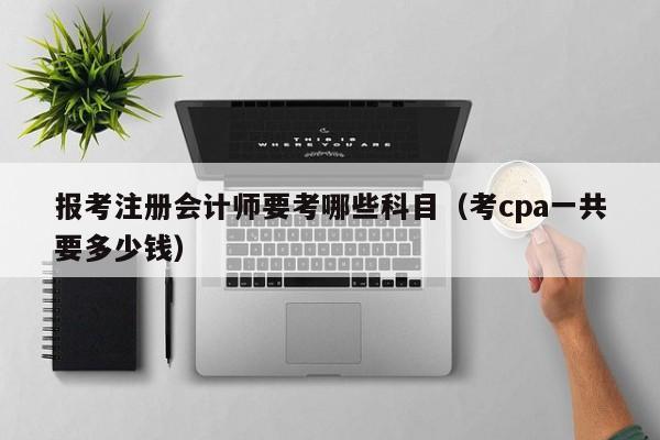 报考注册会计师要考哪些科目（考cpa一共要多少钱）