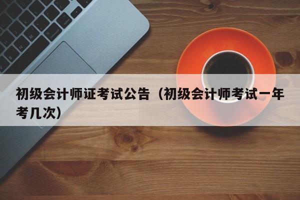 初级会计师证考试公告（初级会计师考试一年考几次）