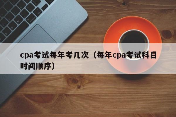 cpa考试每年考几次（每年cpa考试科目时间顺序）