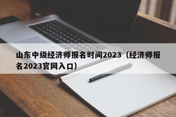 山东中级经济师报名时间2023（经济师报名2023官网入口）