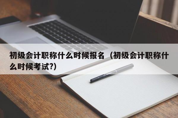 初级会计职称什么时候报名（初级会计职称什么时候考试?）