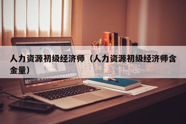 人力资源初级经济师（人力资源初级经济师含金量）