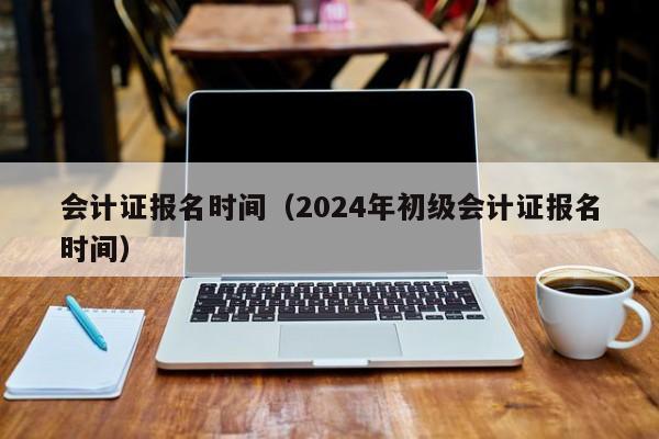 会计证报名时间（2024年初级会计证报名时间）