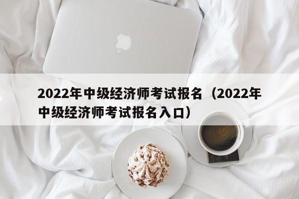 2022年中级经济师考试报名（2022年中级经济师考试报名入口）