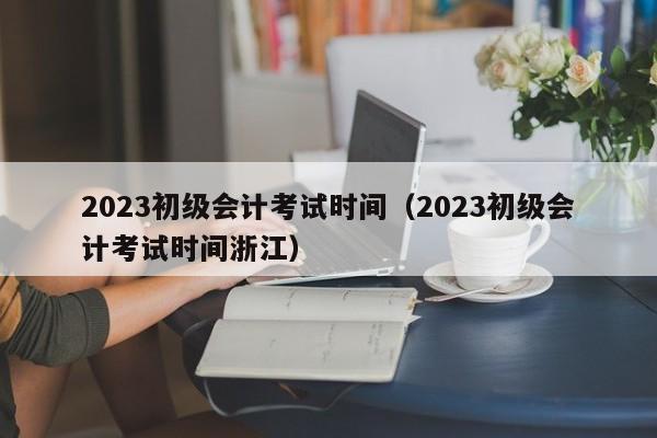 2023初级会计考试时间（2023初级会计考试时间浙江）