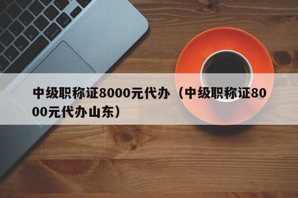 中级职称证8000元代办（中级职称证8000元代办山东）