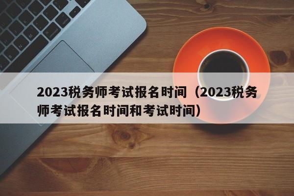 2023税务师考试报名时间（2023税务师考试报名时间和考试时间）