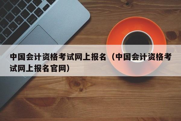 中国会计资格考试网上报名（中国会计资格考试网上报名官网）