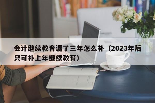 会计继续教育漏了三年怎么补（2023年后只可补上年继续教育）