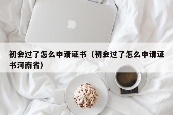 初会过了怎么申请证书（初会过了怎么申请证书河南省）