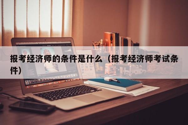 报考经济师的条件是什么（报考经济师考试条件）