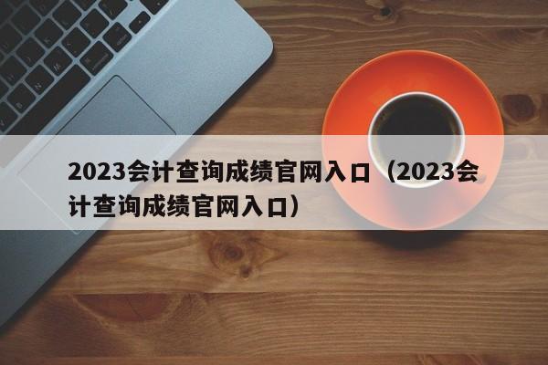 2023会计查询成绩官网入口（2023会计查询成绩官网入口）