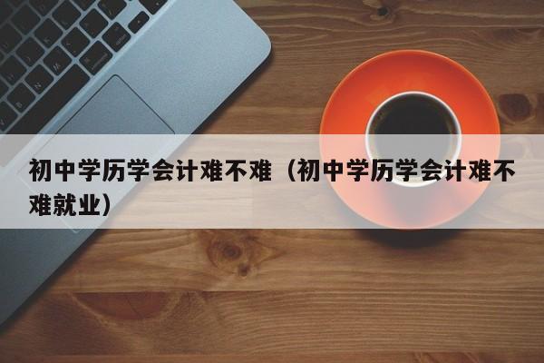 初中学历学会计难不难（初中学历学会计难不难就业）