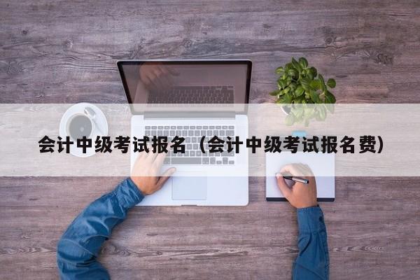 会计中级考试报名（会计中级考试报名费）