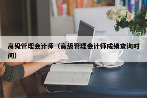 高级管理会计师（高级管理会计师成绩查询时间）