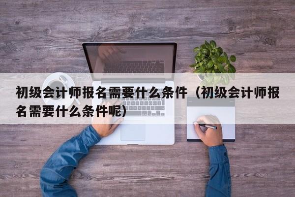 初级会计师报名需要什么条件（初级会计师报名需要什么条件呢）