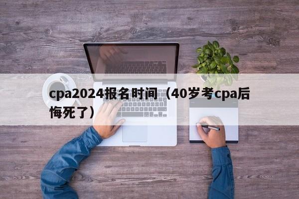 cpa2024报名时间（40岁考cpa后悔死了）