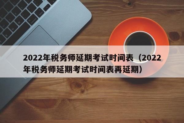 2022年税务师延期考试时间表（2022年税务师延期考试时间表再延期）