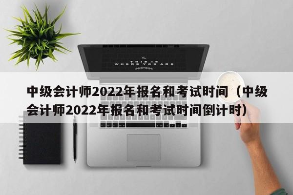 中级会计师2022年报名和考试时间（中级会计师2022年报名和考试时间倒计时）