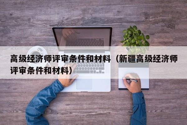 高级经济师评审条件和材料（新疆高级经济师评审条件和材料）