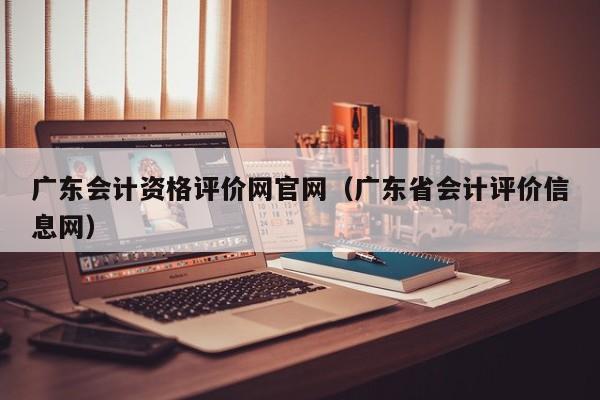 广东会计资格评价网官网（广东省会计评价信息网）