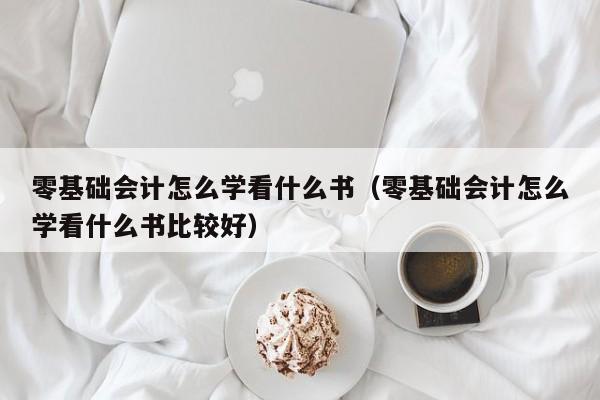 零基础会计怎么学看什么书（零基础会计怎么学看什么书比较好）