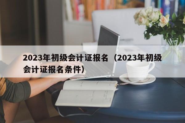 2023年初级会计证报名（2023年初级会计证报名条件）