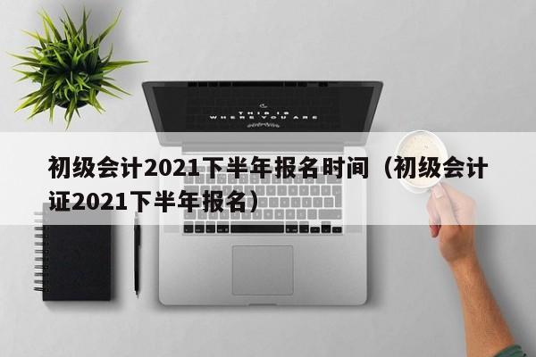 初级会计2021下半年报名时间（初级会计证2021下半年报名）