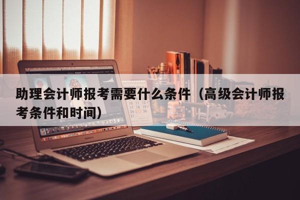 助理会计师报考需要什么条件（高级会计师报考条件和时间）