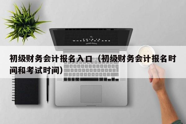 初级财务会计报名入口（初级财务会计报名时间和考试时间）