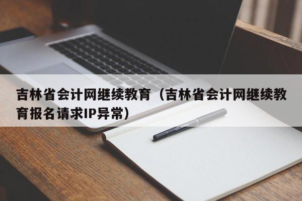 吉林省会计网继续教育（吉林省会计网继续教育报名请求IP异常）