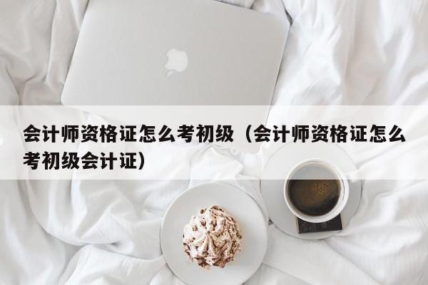 会计师资格证怎么考初级（会计师资格证怎么考初级会计证）