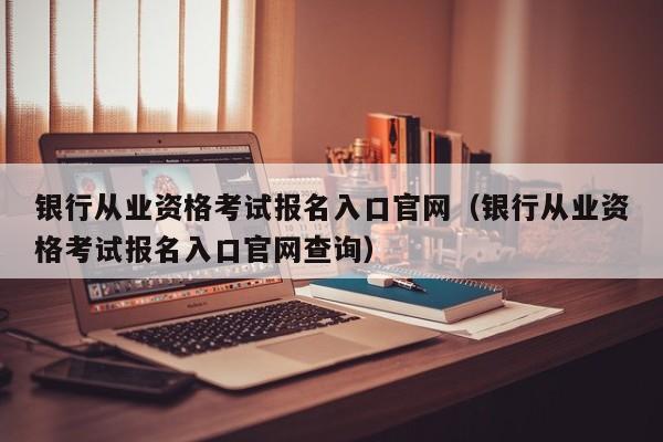 银行从业资格考试报名入口官网（银行从业资格考试报名入口官网查询）