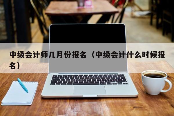 中级会计师几月份报名（中级会计什么时候报名）