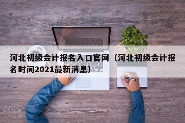 河北初级会计报名入口官网（河北初级会计报名时间2021最新消息）