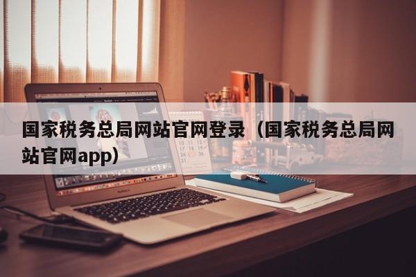 国家税务总局网站官网登录（国家税务总局网站官网app）