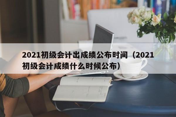 2021初级会计出成绩公布时间（2021初级会计成绩什么时候公布）