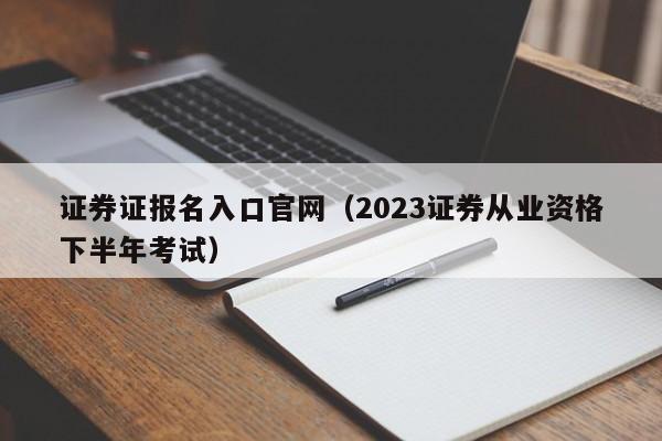 证券证报名入口官网（2023证券从业资格下半年考试）