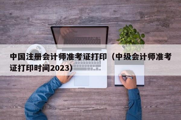 中国注册会计师准考证打印（中级会计师准考证打印时间2023）