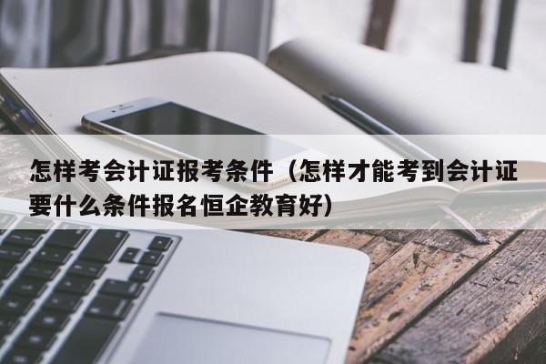 怎样考会计证报考条件（怎样才能考到会计证要什么条件报名恒企教育好）