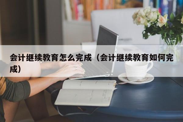 会计继续教育怎么完成（会计继续教育如何完成）